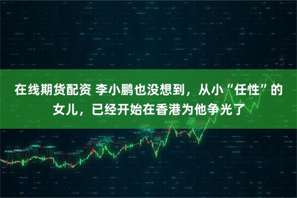 在线期货配资 李小鹏也没想到，从小“任性”的女儿，已经开始在香港为他争光了