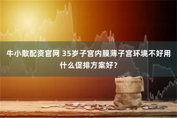 牛小散配资官网 35岁子宫内膜薄子宫环境不好用什么促排方案好？