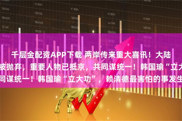 千层金配资APP下载 两岸传来重大喜讯！大陆也没料到！赖清德突然被抛弃，重要人物已抵京，共同谋统一！韩国瑜“立大功”，赖清德最害怕的事发生了