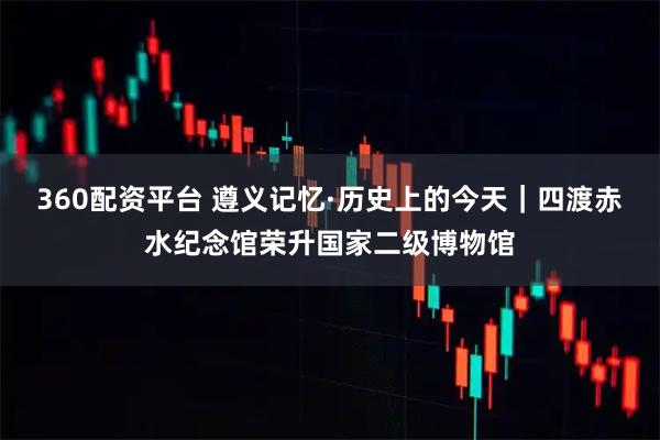 360配资平台 遵义记忆·历史上的今天｜四渡赤水纪念馆荣升国家二级博物馆