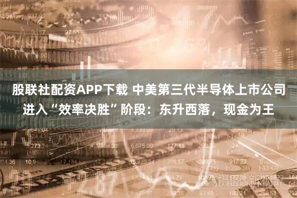 股联社配资APP下载 中美第三代半导体上市公司进入“效率决胜”阶段：东升西落，现金为王