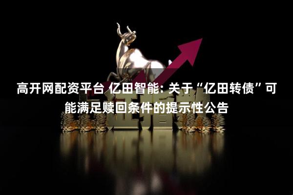 高开网配资平台 亿田智能: 关于“亿田转债”可能满足赎回条件的提示性公告