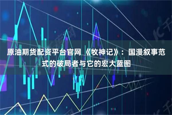 原油期货配资平台官网 《牧神记》：国漫叙事范式的破局者与它的宏大蓝图