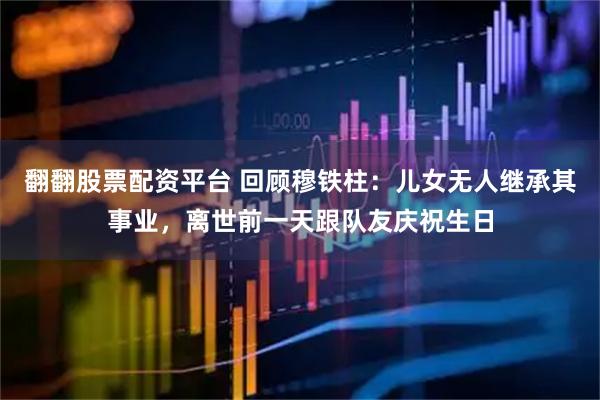 翻翻股票配资平台 回顾穆铁柱：儿女无人继承其事业，离世前一天跟队友庆祝生日