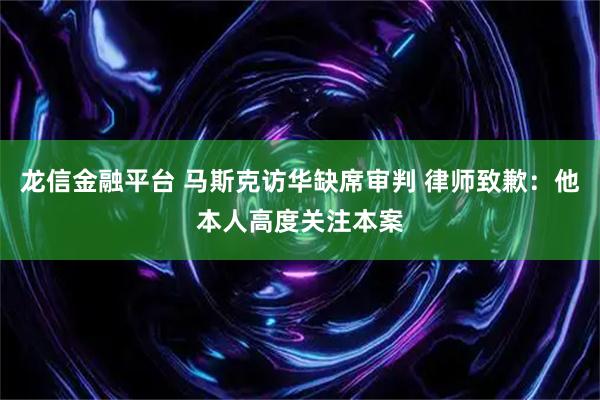 龙信金融平台 马斯克访华缺席审判 律师致歉：他本人高度关注本案