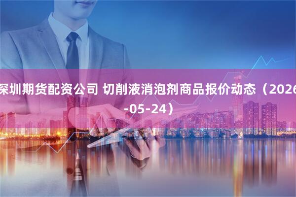 深圳期货配资公司 切削液消泡剂商品报价动态（2026-05-24）