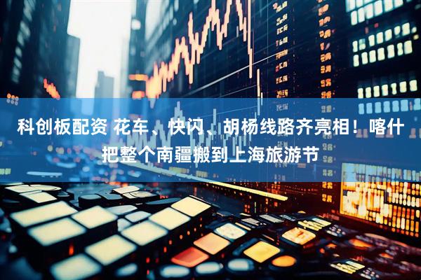 科创板配资 花车、快闪、胡杨线路齐亮相！喀什把整个南疆搬到上海旅游节